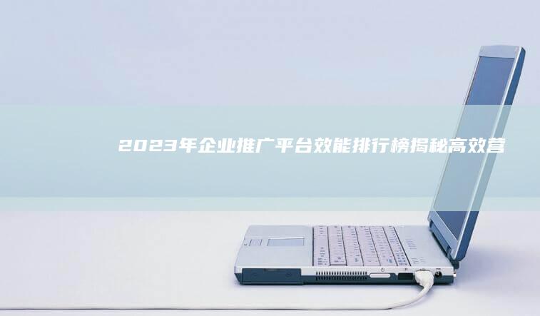 2023年企业推广平台效能排行榜：揭秘高效营销工具TOP10